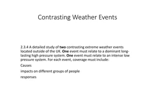 Contrasting Weather Events
2.3.4 A detailed study of two contrasting extreme weather events
located outside of the UK. One event must relate to a dominant long-
lasting high pressure system. One event must relate to an intense low
pressure system. For each event, coverage must include:
Causes
impacts on different groups of people
responses
 