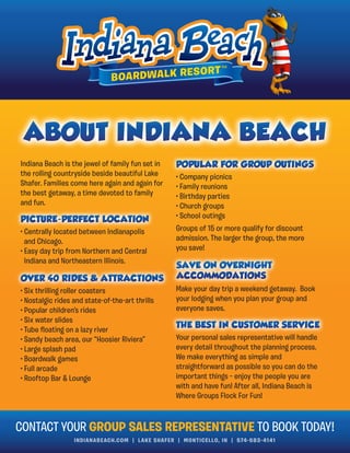 INDIANABEACH.COM | LAKE SHAFER | MONTICELLO, IN | 574-583-4141
Indiana Beach is the jewel of family fun set in
the rolling countryside beside beautiful Lake
Shafer. Families come here again and again for
the best getaway, a time devoted to family
and fun.
CONTACT YOUR GROUP SALES REPRESENTATIVE TO BOOK TODAY!
• Centrally located between Indianapolis
and Chicago.
• Easy day trip from Northern and Central
Indiana and Northeastern Illinois.
• Company picnics
• Family reunions
• Birthday parties
• Church groups
• School outings
Groups of 15 or more qualify for discount
admission. The larger the group, the more
you save!
Make your day trip a weekend getaway. Book
your lodging when you plan your group and
everyone saves.
• Six thrilling roller coasters
• Nostalgic rides and state-of-the-art thrills
• Popular children’s rides
• Six water slides
• Tube ﬂoating on a lazy river
• Sandy beach area, our “Hoosier Riviera”
• Large splash pad
• Boardwalk games
• Full arcade
• Rooftop Bar & Lounge
Your personal sales representative will handle
every detail throughout the planning process.
We make everything as simple and
straightforward as possible so you can do the
important things – enjoy the people you are
with and have fun! After all, Indiana Beach is
Where Groups Flock For Fun!
 