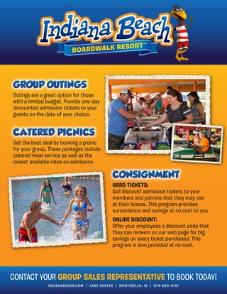 INDIANABEACH.COM | LAKE SHAFER | MONTICELLO, IN | 574-583-4141
Outings are a great option for those
with a limited budget. Provide one-day
discounted admission tickets to your
guests on the date of your choice.
Get the best deal by booking a picnic
for your group. These packages include
catered meal service as well as the
lowest available rates on admission.
CONTACT YOUR GROUP SALES REPRESENTATIVE TO BOOK TODAY!
HARD TICKETS:
Sell discount admission tickets to your
members and patrons that they may use
at their leisure. This program provides
convenience and savings at no cost to you.
ONLINE DISCOUNT:
Oﬀer your employees a discount code that
they can redeem on our web page for big
savings on every ticket purchased. This
program is also provided at no cost.
 