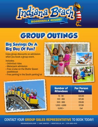 INDIANABEACH.COM | LAKE SHAFER | MONTICELLO, IN | 574-583-4141
Enjoy group discounts on admission
when you book a group event.
Includes:
• Unlimited rides
• Waterpark admission
• Free cruise on the Shafer Queen
paddleboat
• Free parking in the South parking lot
Number of
Attendees
Per Person
Rate
15 - 99
100 - 499
500 - 999
1,000 - 4,999
5,000 +
$23.99
$21.99
$19.99
$17.99
Call
CONTACT YOUR GROUP SALES REPRESENTATIVE TO BOOK TODAY!
 