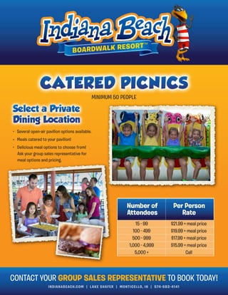 INDIANABEACH.COM | LAKE SHAFER | MONTICELLO, IN | 574-583-4141
• Several open-air pavilion options available.
• Meals catered to your pavilion!
• Delicious meal options to choose from!
Ask your group sales representative for
meal options and pricing.
Number of
Attendees
Per Person
Rate
15 - 99
100 - 499
500 - 999
1,000 - 4,999
5,000 +
$21.99 + meal price
$19.99 + meal price
$17.99 + meal price
$15.99 + meal price
Call
CONTACT YOUR GROUP SALES REPRESENTATIVE TO BOOK TODAY!
MINIMUM 50 PEOPLE
 