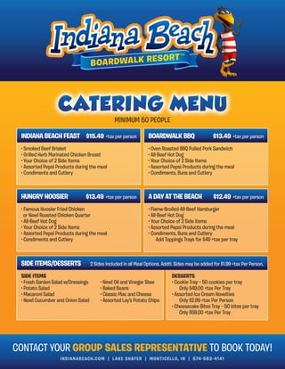 INDIANABEACH.COM | LAKE SHAFER | MONTICELLO, IN | 574-583-4141
MINIMUM 50 PEOPLE
CONTACT YOUR GROUP SALES REPRESENTATIVE TO BOOK TODAY!
INDIANA BEACH FEAST $15.49 +tax per person BOARDWALK BBQ
• Smoked Beef Brisket
• Grilled Herb Marinated Chicken Breast
• Your Choice of 2 Side Items
• Assorted Pepsi Products during the meal
• Condiments and Cutlery
• Oven Roasted BBQ Pulled Pork Sandwich
• All-Beef Hot Dog
• Your Choice of 2 Side Items
• Assorted Pepsi Products during the meal
• Condiments, Buns and Cutlery
HUNGRY HOOSIER A DAY AT THE BEACH
• Famous Hoosier Fried Chicken
or New! Roasted Chicken Quarter
• All-Beef Hot Dog
• Your Choice of 2 Side Items
• Assorted Pepsi Products during the meal
• Condiments and Cutlery
• Flame-Broiled-All-Beef Hamburger
• All-Beef Hot Dog
• Your Choice of 2 Side Items
• Assorted Pepsi Products during the meal
• Condiments, Buns and Cutlery
Add Toppings Trays for $49 +tax per tray
SIDE ITEMS/DESSERTS
SIDE ITEMS
• Fresh Garden Salad w/Dressings
• Potato Salad
• Macaroni Salad
• New! Cucumber and Onion Salad
• New! Oil and Vinegar Slaw
• Baked Beans
• Classic Mac and Cheese
• Assorted Lay’s Potato Chips
DESSERTS
• Cookie Tray — 50 cookies per tray
Only $49.00 +tax Per Tray
• Assorted Ice Cream Novelties
Only $2.99 +tax Per Person
• Cheesecake Bites Tray — 50 bites per tray
Only $59.00 +tax Per Tray
$13.49 +tax per person
2 Sides Included in all Meal Options. Addtl. Sides may be added for $1.99 +tax Per Person.
$13.49 +tax per person
$12.49 +tax per person
 