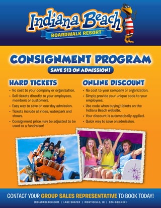 INDIANABEACH.COM | LAKE SHAFER | MONTICELLO, IN | 574-583-4141
• No cost to your company or organization.
• Sell tickets directly to your employees,
members or customers.
• Easy way to save on one-day admission.
• Tickets include all rides, waterpark and
shows.
• Consignment price may be adjusted to be
used as a fundraiser!
• No cost to your company or organization.
• Simply provide your unique code to your
employees.
• Use code when buying tickets on the
Indiana Beach website.
• Your discount is automatically applied.
• Quick way to save on admission.
CONTACT YOUR GROUP SALES REPRESENTATIVE TO BOOK TODAY!
SAVE $13 ON ADMISSION!
 