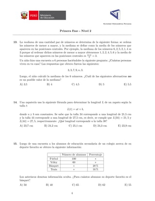 Sociedad Matemática Peruana
Primera Fase - Nivel 2
13. La mediana de una cantidad par de números se determina de la siguiente forma: se ordena
los números de menor a mayor, y la mediana se define como la media de los números que
aparecen en las posiciones centrales. Por ejemplo, la mediana de los números 6, 2, 5, 2, 1, 4 es
3 porque al ordenar dichos números de menor a mayor obtenemos 1, 2, 2, 4, 5, 6 y la media de
los números que aparecen en las posiciones centrales es 2+4
2 = 3.
Un niño hizo una encuesta a 6 personas haciéndoles la siguiente pregunta: ¿Cuántas personas
viven en tu casa? Las respuestas que obtuvo fueron las siguientes:
3, 3, 7, 9, n, 3.
Luego, el niño calculó la mediana de los 6 números. ¿Cuál de las siguientes alternativas no
es un posible valor de la mediana?
A) 3,5 B) 4 C) 4,5 D) 5 E) 5,5
14. Una zapaterı́a usa la siguiente fórmula para determinar la longitud L de un zapato según la
talla t:
L(t) = at + b,
donde a y b son constantes. Se sabe que la talla 34 corresponde a una longitud de 21,5 cm
y la talla 44 corresponde a una longitud de 27,5 cm, es decir, se cumple que L(34) = 21, 5 y
L(44) = 27, 5, respectivamente. ¿Qué longitud corresponde a la talla 38?
A) 23,7 cm B) 24,2 cm C) 25,1 cm D) 24,3 cm E) 23,9 cm
15. Luego de una encuesta a los alumnos de educación secundaria de un colegio acerca de su
deporte favorito se obtuvo la siguiente información:
Número de alumnos Porcentaje
Fútbol 100 ∗
Vóley 60 ∗
Básquet ∗ 20 %
Tenis ∗ 16 %
Los asteriscos denotan información oculta. ¿Para cuántos alumnos su deporte favorito es el
básquet?
A) 50 B) 40 C) 65 D) 62 E) 55
4
 