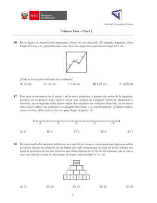 Sociedad Matemática Peruana
Primera Fase - Nivel 2
16. En la figura se muestra tres segmentos dentro de un cuadrado. El segundo segmento tiene
longitud 2 cm y es perpendicular a los otros dos segmentos que tienen longitud 7 cm.
7
7
2
¿Cuál es la longitud del lado del cuadrado?
A) 11 cm B) 10 cm C) 14 cm D) 7
√
2 cm E) 6
√
2 cm
17. Una rana se encuentra en el punto 0 de la recta numérica, y planea dar saltos de la siguiente
manera: en su primer salto, quiere saltar una unidad en cualquier dirección (izquierda o
derecha), en su segundo salto quiere saltar dos unidades en cualquier dirección, en su tercer
salto quiere saltar tres unidades en cualquier dirección, y ası́ sucesivamente. ¿Cuántos saltos,
como mı́nimo, debe realizar la rana para llegar al punto 11?
-5 0 5 10 15
A) 3 B) 4 C) 5 D) 6 E) 7
18. En cada casilla del siguiente tablero se va a escribir un número entero positivo (algunas casillas
ya tienen escrito un número) de tal forma que cada número que no está en la fila inferior sea
igual al producto de los dos números que están debajo de él. Si los 10 números que se van a
usar son distintos entre sı́, determine el mayor valor posible de b + 2d.
a b c d
4320
A) 11 B) 13 C) 15 D) 12 E) 10
5
 
