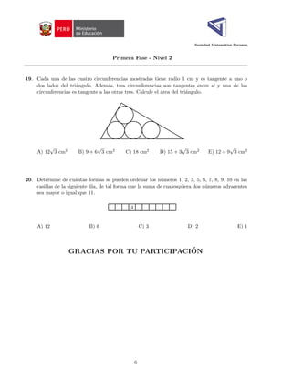Sociedad Matemática Peruana
Primera Fase - Nivel 2
19. Cada una de las cuatro circunferencias mostradas tiene radio 1 cm y es tangente a uno o
dos lados del triángulo. Además, tres circunferencias son tangentes entre sı́ y una de las
circunferencias es tangente a las otras tres. Calcule el área del triángulo.
A) 12
√
3 cm2 B) 9 + 6
√
3 cm2 C) 18 cm2 D) 15 + 3
√
3 cm2 E) 12 + 9
√
3 cm2
20. Determine de cuántas formas se pueden ordenar los números 1, 2, 3, 5, 6, 7, 8, 9, 10 en las
casillas de la siguiente fila, de tal forma que la suma de cualesquiera dos números adyacentes
sea mayor o igual que 11.
4
A) 12 B) 6 C) 3 D) 2 E) 1
GRACIAS POR TU PARTICIPACIÓN
6
 