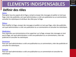 Définir des rôles
Admin
Peut gérer tous les aspects de la Page y compris envoyer des messages et publier en tant que
Page, créer des publicités, voir quel administrateur a créé une publication ou un commentaire,
consulter les statistiques et attribuer des rôles pour la Page.
Éditeur
Peut modifier la Page, envoyer des messages et publier en tant que Page, créer des publicités,
voir quel administrateur a créé une publication ou un commentaire et consulter les statistiques.
Modérateur
Peut répondre aux commentaires et les supprimer sur la Page, envoyer des messages en tant
que la Page, voir quel administrateur a créé une publication ou un commentaire, créer des
publicités et consulter les statistiques.
Annonceur
Peut voir quel administrateur a créé une publication ou un commentaire, créer des publicités et
consulter les statistiques.
Analyste
Peut voir quel administrateur a créé une publication ou un commentaire et consulter les
statistiques.
 