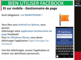 Et sur mobile - Gestionnaire de page
Outil obligatoire : un SMARTPHONE !
Vous êtes sous Android ou Iphone, vous
pouvez
télécharger votre application Gestionnaire de
page Facebook!
Pour les Windows Phone, vous devez
télécharger l’application Pages Manager for
Facebook
Une fois téléchargée, ouvrez l’application et
rentrer vos identifiants personnels.
 