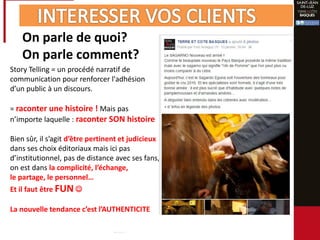 On parle de quoi?
On parle comment?
Story Telling = un procédé narratif de
communication pour renforcer l'adhésion
d’un public à un discours.
= raconter une histoire ! Mais pas
n’importe laquelle : raconter SON histoire
Bien sûr, il s’agit d’être pertinent et judicieux
dans ses choix éditoriaux mais ici pas
d’institutionnel, pas de distance avec ses fans,
on est dans la complicité, l’échange,
le partage, le personnel…
Et il faut être FUN 
La nouvelle tendance c’est l’AUTHENTICITE
 