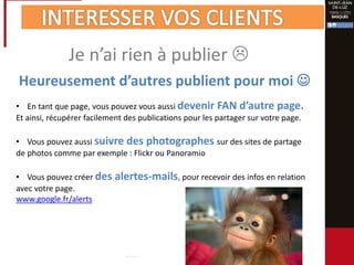 Je n’ai rien à publier 
• En tant que page, vous pouvez vous aussi devenir FAN d’autre page.
Et ainsi, récupérer facilement des publications pour les partager sur votre page.
• Vous pouvez aussi suivre des photographes sur des sites de partage
de photos comme par exemple : Flickr ou Panoramio
• Vous pouvez créer des alertes-mails, pour recevoir des infos en relation
avec votre page.
www.google.fr/alerts
Heureusement d’autres publient pour moi 
 