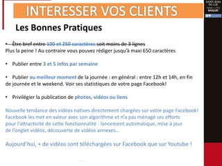 Les Bonnes Pratiques
• Être bref entre 100 et 250 caractères soit moins de 3 lignes
Plus la peine ! Au contraire vous pouvez rédiger jusqu’à maxi 650 caractères
• Publier entre 3 et 5 infos par semaine
• Publier au meilleur moment de la journée : en général : entre 12h et 14h, en fin
de journée et le weekend. Voir ses statistiques de votre page Facebook!
• Privilégier la publication de photos, vidéos ou liens
Nouvelle tendance des vidéos natives directement chargées sur votre page Facebook!
Facebook les met en valeur avec son algorithme et n’a pas ménagé ses efforts
pour l’attractivité de cette fonctionnalité : lancement automatique, mise à jour
de l’onglet vidéos, découverte de vidéos annexes…
Aujourd’hui, + de vidéos sont téléchargées sur Facebook que sur Youtube !
 