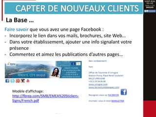 Faire savoir que vous avez une page Facebook :
- Incorporez le lien dans vos mails, brochures, site Web…
- Dans votre établissement, ajouter une info signalant votre
présence
- Commentez et aimez les publications d’autres pages…
Modèle d’affichage:
http://fbrep.com/SMB/EMEA%20Stickers-
Signs/French.pdf
La Base …
 