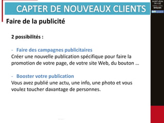 Faire de la publicité
2 possibilités :
- Faire des campagnes publicitaires
Créer une nouvelle publication spécifique pour faire la
promotion de votre page, de votre site Web, du bouton …
- Booster votre publication
Vous avez publié une actu, une info, une photo et vous
voulez toucher davantage de personnes.
 