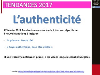 L’authenticité
1er février 2017 Facebook a « encore » mis à jour son algorithme.
2 nouvelles notions à intégrer :
- La prime au temps réel
- « Soyez authentique, pour être visible »
Et une troisième notions en prime : + les vidéos longues seront privilégiées.
Source : http://www.blogdumoderateur.com/facebook-algorithme-temps-reel-authenticite/
 