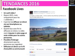 Facebook Lives
• Un outil vidéo !
• Depuis 2015, mais
uniquement pour les
« célébrités »
• Il permet de diffuser en direct
via son Smartphone ou
tablette.
• Quand vous avez fini la
diffusion en direct, la vidéo
vient s’ajouter à votre page et
reste visible pour les autres
personnes.
• Possible d’intéragir
directement avec les
personnes qui regardent
• Diffusion en direct sur le fil
d’actualité sa communauté
 
