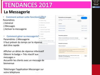 La Messagerie
• Comment activer cette fonctionnalité?
Paramètres
-) Général
-) Messages
-) Activer la messagerie
• Comment gérer sa messagerie?
Paramètres -) Messagerie
Il faut prévoir du temps car la réponse
doit être rapide
Afficher un délais de réponse informatif
Obtenir le badge « Très réactif aux
messages »
Accueillir les clients avec un message de
bienvenue
Télécharger l’application Messenger sur
votre téléphone
 