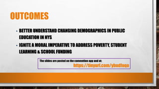 OUTCOMES
• BETTER UNDERSTAND CHANGING DEMOGRAPHICS IN PUBLIC
EDUCATION IN NYS
• IGNITE A MORAL IMPERATIVE TO ADDRESS POVERTY, STUDENT
LEARNING & SCHOOL FUNDING
The slides are posted on the convention app and at:
https://tinyurl.com/ybudfoqo
 