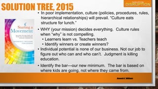 SOLUTION TREE, 2015• In poor implementation, culture (policies, procedures, rules,
hierarchical relationships) will prevail. “Culture eats
structure for lunch.”
• WHY (your mission) decides everything. Culture rules
when “why” is not compelling.
• Learners learn vs. Teachers teach
• Identify winners or create winners?
• Individual potential is none of our business. Not our job to
figure out who can and who can’t. Judgment is killing
education.
• Identify the bar—our new minimum. The bar is based on
where kids are going, not where they came from.
Kenneth C. Williams
 