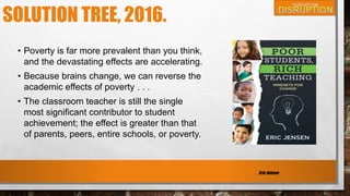 SOLUTION TREE, 2016.
• Poverty is far more prevalent than you think,
and the devastating effects are accelerating.
• Because brains change, we can reverse the
academic effects of poverty . . .
• The classroom teacher is still the single
most significant contributor to student
achievement; the effect is greater than that
of parents, peers, entire schools, or poverty.
Eric Jensen
 
