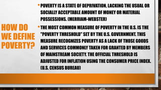 HOW DO
WE DEFINE
POVERTY?
•POVERTY IS A STATE OF DEPRIVATION, LACKING THE USUAL OR
SOCIALLY ACCEPTABLE AMOUNT OF MONEY OR MATERIAL
POSSESSIONS. (MERRIAM-WEBSTER)
•THE MOST COMMON MEASURE OF POVERTY IN THE U.S. IS THE
"POVERTY THRESHOLD" SET BY THE U.S. GOVERNMENT. THIS
MEASURE RECOGNIZES POVERTY AS A LACK OF THOSE GOODS
AND SERVICES COMMONLY TAKEN FOR GRANTED BY MEMBERS
OF MAINSTREAM SOCIETY. THE OFFICIAL THRESHOLD IS
ADJUSTED FOR INFLATION USING THE CONSUMER PRICE INDEX.
(U.S. CENSUS BUREAU)
 