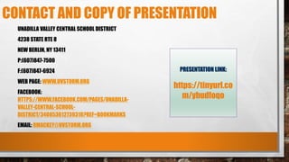 CONTACT AND COPY OF PRESENTATION
UNADILLA VALLEY CENTRAL SCHOOL DISTRICT
4238 STATE RTE 8
NEW BERLIN, NY 13411
P:(607)847-7500
F:(607)847-6924
WEB PAGE: WWW.UVSTORM.ORG
FACEBOOK:
HTTPS://WWW.FACEBOOK.COM/PAGES/UNADILLA-
VALLEY-CENTRAL-SCHOOL-
DISTRICT/340853612739318?REF=BOOKMARKS
EMAIL: RMACKEY@UVSTORM.ORG
PRESENTATION LINK:
https://tinyurl.co
m/ybudfoqo
 