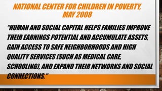 NATIONAL CENTER FOR CHILDREN IN POVERTY,
MAY 2008
“HUMAN AND SOCIAL CAPITAL HELPS FAMILIES IMPROVE
THEIR EARNINGS POTENTIAL AND ACCUMULATE ASSETS,
GAIN ACCESS TO SAFE NEIGHBORHOODS AND HIGH
QUALITY SERVICES (SUCH AS MEDICAL CARE,
SCHOOLING), AND EXPAND THEIR NETWORKS AND SOCIAL
CONNECTIONS.”
 
