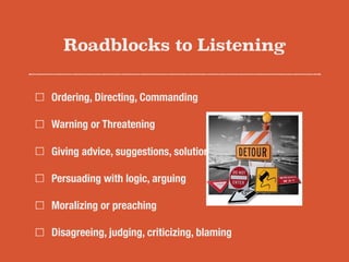 Roadblocks to Listening
Ordering, Directing, Commanding
Warning or Threatening
Giving advice, suggestions, solutions
Persuading with logic, arguing
Moralizing or preaching
Disagreeing, judging, criticizing, blaming
 