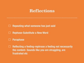 Reflections
Repeating what someone has just said
Rephase-Substitute a New Word
Paraphase
Reﬂecting a feeling-rephrase a feeling not necessarily
the content- Sounds like you are struggling, are
frustrated etc
 