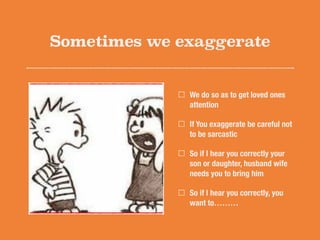 Sometimes we exaggerate
We do so as to get loved ones
attention
If You exaggerate be careful not
to be sarcastic
So if I hear you correctly your
son or daughter, husband wife
needs you to bring him
So if I hear you correctly, you
want to………
 
