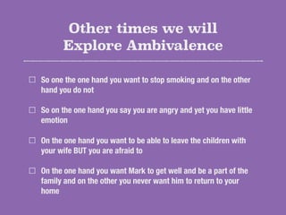 Other times we will
Explore Ambivalence
So one the one hand you want to stop smoking and on the other
hand you do not
So on the one hand you say you are angry and yet you have little
emotion
On the one hand you want to be able to leave the children with
your wife BUT you are afraid to
On the one hand you want Mark to get well and be a part of the
family and on the other you never want him to return to your
home
 