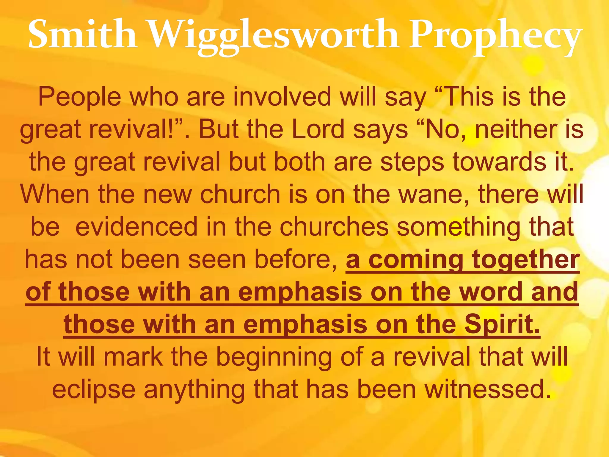 People who are involved will say “This is the
great revival!”. But the Lord says “No, neither is
the great revival but both are steps towards it.
When the new church is on the wane, there will
be evidenced in the churches something that
has not been seen before, a coming together
of those with an emphasis on the word and
those with an emphasis on the Spirit.
It will mark the beginning of a revival that will
eclipse anything that has been witnessed.
 
