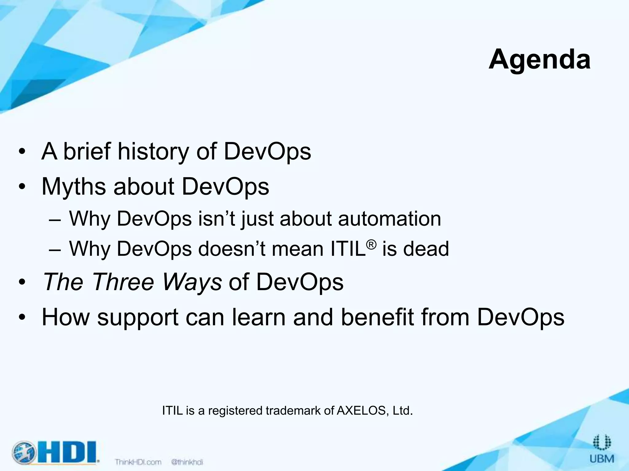 Agenda
• A brief history of DevOps
• Myths about DevOps
– Why DevOps isn’t just about automation
– Why DevOps doesn’t mean ITIL® is dead
• The Three Ways of DevOps
• How support can learn and benefit from DevOps
ITIL is a registered trademark of AXELOS, Ltd.
 