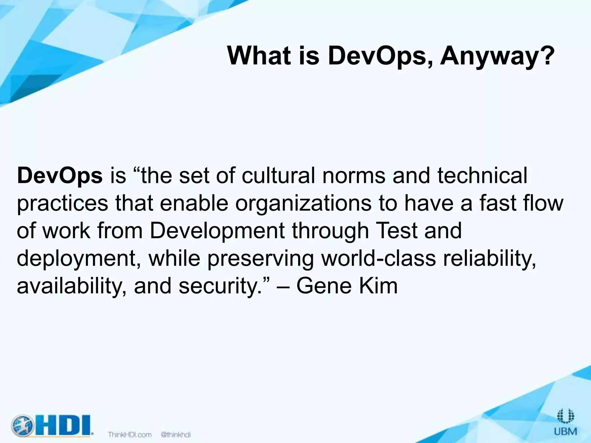 What is DevOps, Anyway?
DevOps is “the set of cultural norms and technical
practices that enable organizations to have a fast flow
of work from Development through Test and
deployment, while preserving world-class reliability,
availability, and security.” – Gene Kim
 