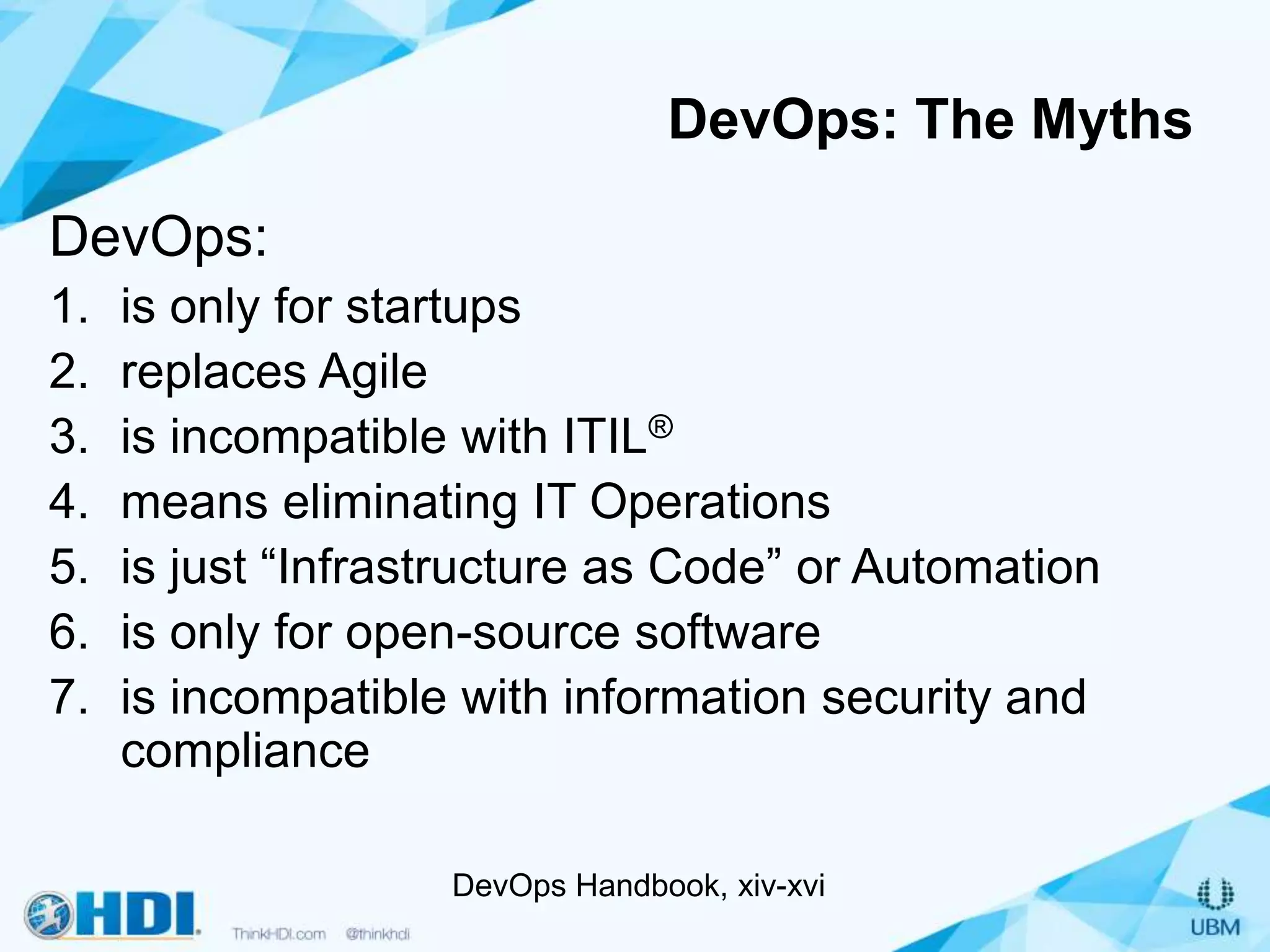 DevOps: The Myths
DevOps:
1. is only for startups
2. replaces Agile
3. is incompatible with ITIL®
4. means eliminating IT Operations
5. is just “Infrastructure as Code” or Automation
6. is only for open-source software
7. is incompatible with information security and
compliance
DevOps Handbook, xiv-xvi
 