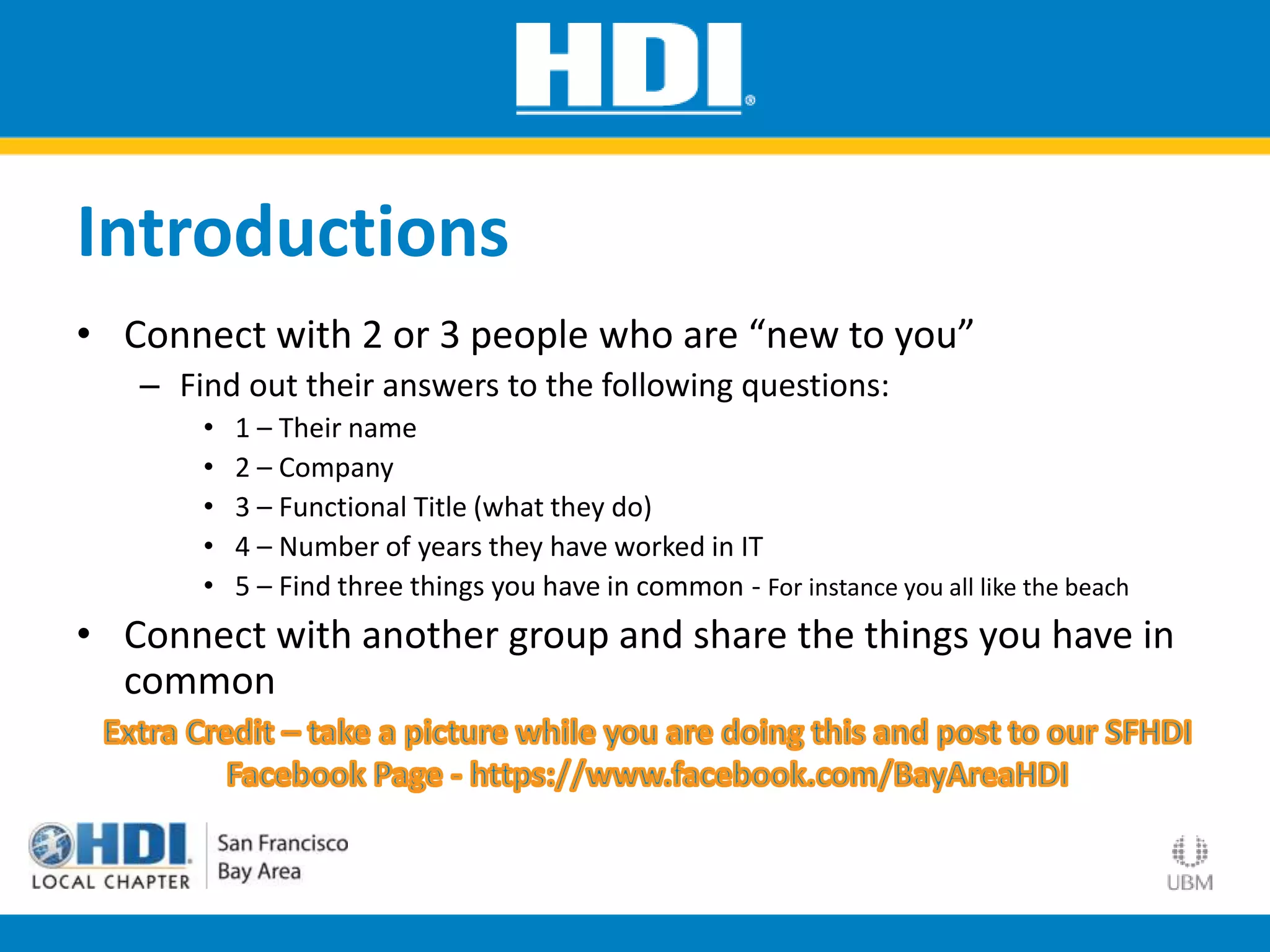 Introductions
• Connect with 2 or 3 people who are “new to you”
– Find out their answers to the following questions:
• 1 – Their name
• 2 – Company
• 3 – Functional Title (what they do)
• 4 – Number of years they have worked in IT
• 5 – Find three things you have in common - For instance you all like the beach
• Connect with another group and share the things you have in
common
 