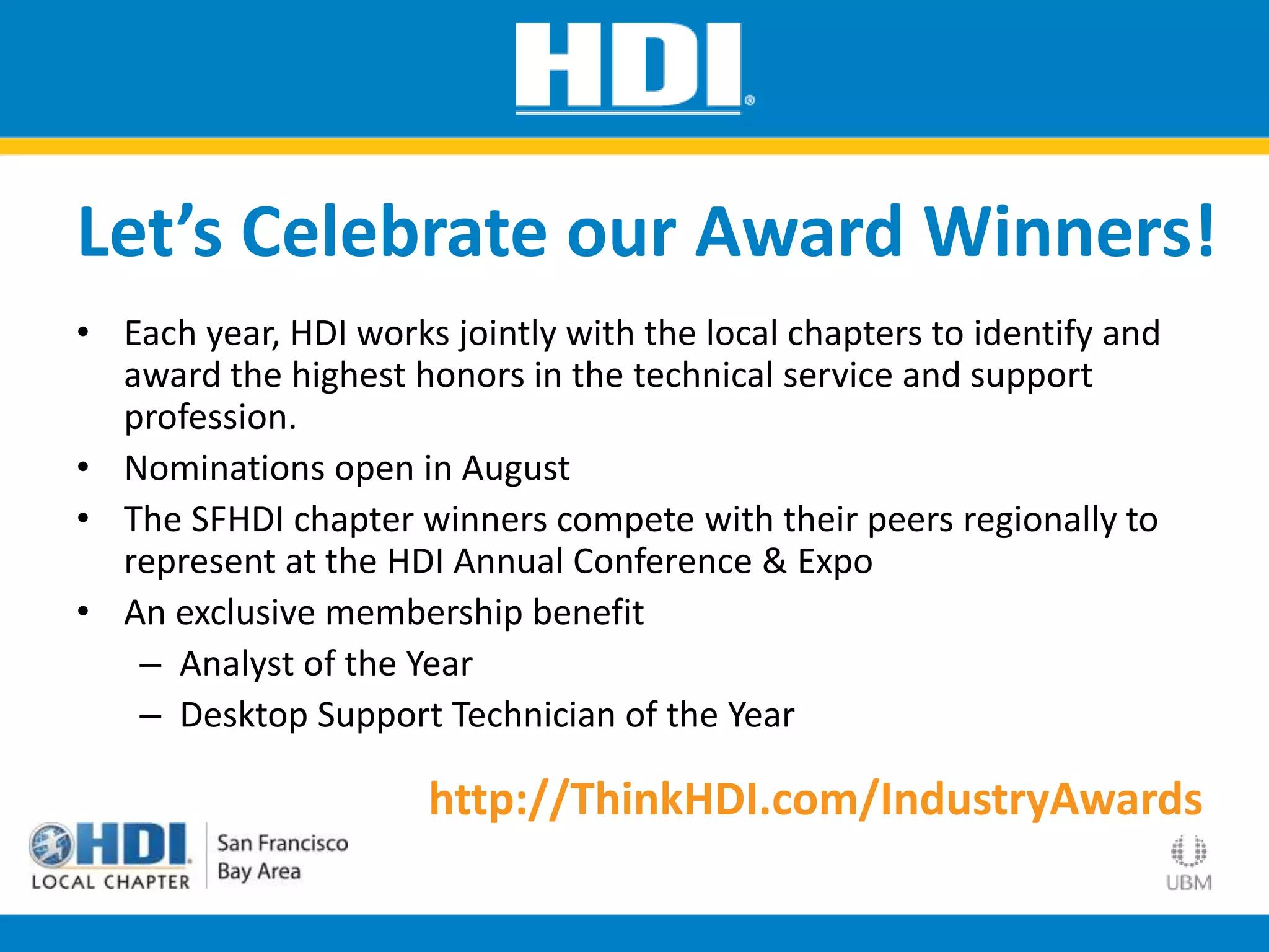 • Each year, HDI works jointly with the local chapters to identify and
award the highest honors in the technical service and support
profession.
• Nominations open in August
• The SFHDI chapter winners compete with their peers regionally to
represent at the HDI Annual Conference & Expo
• An exclusive membership benefit
– Analyst of the Year
– Desktop Support Technician of the Year
Let’s Celebrate our Award Winners!
http://ThinkHDI.com/IndustryAwards
 