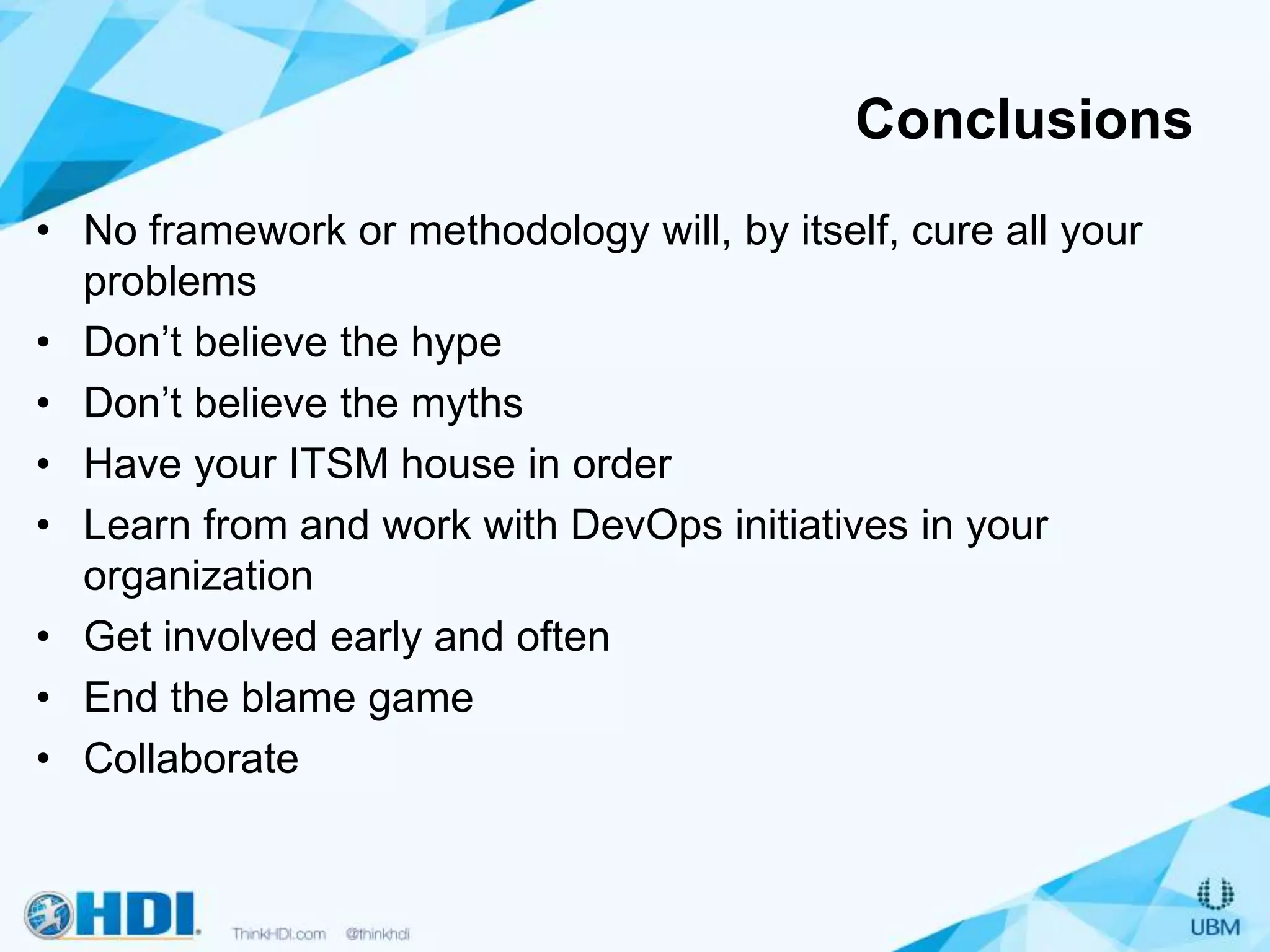 Conclusions
• No framework or methodology will, by itself, cure all your
problems
• Don’t believe the hype
• Don’t believe the myths
• Have your ITSM house in order
• Learn from and work with DevOps initiatives in your
organization
• Get involved early and often
• End the blame game
• Collaborate
 