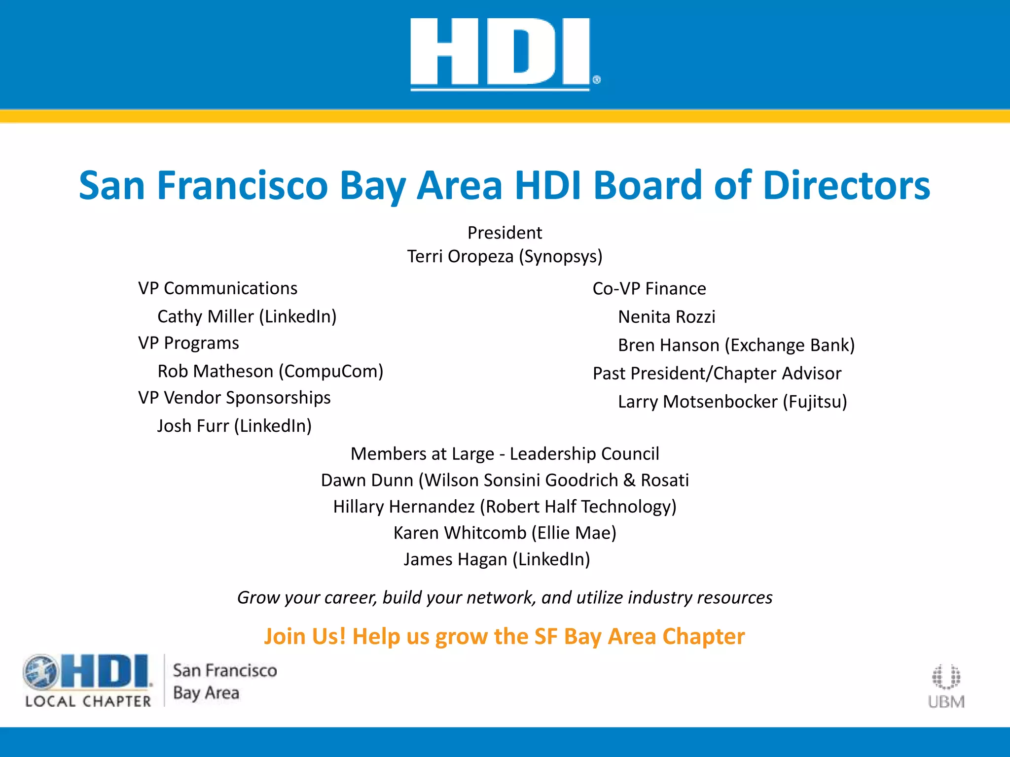 San Francisco Bay Area HDI Board of Directors
VP Communications
Cathy Miller (LinkedIn)
VP Programs
Rob Matheson (CompuCom)
VP Vendor Sponsorships
Josh Furr (LinkedIn)
Co-VP Finance
Nenita Rozzi
Bren Hanson (Exchange Bank)
Past President/Chapter Advisor
Larry Motsenbocker (Fujitsu)
President
Terri Oropeza (Synopsys)
Members at Large - Leadership Council
Dawn Dunn (Wilson Sonsini Goodrich & Rosati
Hillary Hernandez (Robert Half Technology)
Karen Whitcomb (Ellie Mae)
James Hagan (LinkedIn)
Grow your career, build your network, and utilize industry resources
Join Us! Help us grow the SF Bay Area Chapter
 