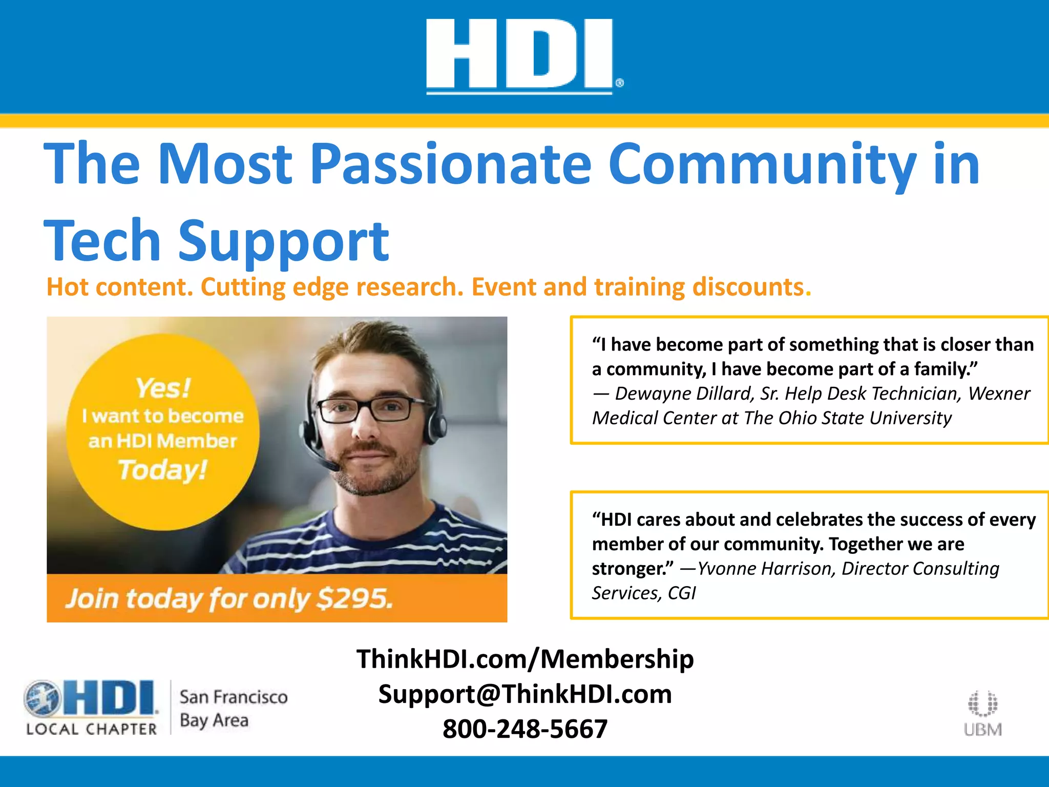 ThinkHDI.com/Membership
Support@ThinkHDI.com
800-248-5667
“I have become part of something that is closer than
a community, I have become part of a family.”
— Dewayne Dillard, Sr. Help Desk Technician, Wexner
Medical Center at The Ohio State University
Hot content. Cutting edge research. Event and training discounts.
The Most Passionate Community in
Tech Support
“HDI cares about and celebrates the success of every
member of our community. Together we are
stronger.” —Yvonne Harrison, Director Consulting
Services, CGI
 