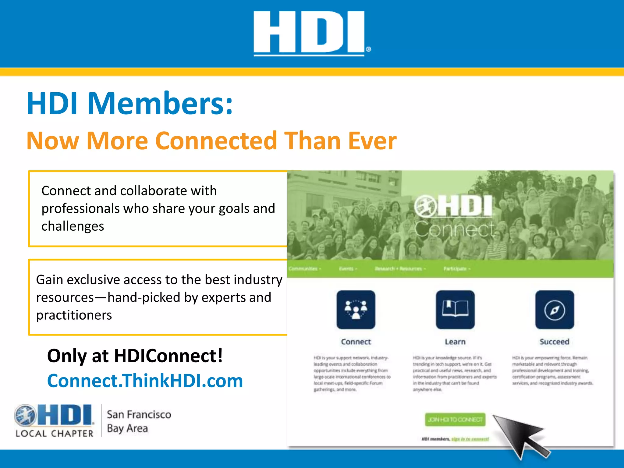 HDI Members:
Now More Connected Than Ever
Connect and collaborate with
professionals who share your goals and
challenges
Only at HDIConnect!
Connect.ThinkHDI.com
Gain exclusive access to the best industry
resources—hand-picked by experts and
practitioners
 