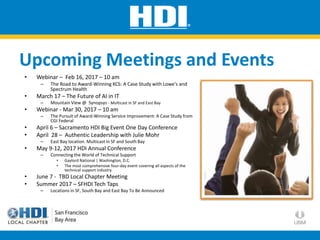 Upcoming Meetings and Events
• Webinar – Feb 16, 2017 – 10 am
– The Road to Award-Winning KCS: A Case Study with Lowe's and
Spectrum Health
• March 17 – The Future of AI in IT
– Mountain View @ Synopsys - Multicast in SF and East Bay
• Webinar - Mar 30, 2017 – 10 am
– The Pursuit of Award-Winning Service Improvement: A Case Study from
CGI Federal
• April 6 – Sacramento HDI Big Event One Day Conference
• April 28 – Authentic Leadership with Julie Mohr
– East Bay location. Multicast in SF and South Bay
• May 9-12, 2017 HDI Annual Conference
– Connecting the World of Technical Support
• Gaylord National | Washington, D.C.
• The most comprehensive four-day event covering all aspects of the
technical support industry
• June 7 - TBD Local Chapter Meeting
• Summer 2017 – SFHDI Tech Taps
– Locations in SF, South Bay and East Bay To Be Announced
 