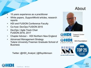 About
• 15 years experience as a practitioner
• White papers, SupportWorld articles, research
reports
• HDI and FUSION Conference Faculty
• Co-host: DevOps FUSION 2015
• DevOps / Agile Track Chair
FUSION 2016, 2017
• Chapter Advisor - HDI Northern New England
• Advanced Management Strategy
Tulane University Freeman Graduate School of
Business
Twitter: @HDI_Analyst | @RoyAtkinson
 