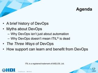Agenda
• A brief history of DevOps
• Myths about DevOps
– Why DevOps isn’t just about automation
– Why DevOps doesn’t mean ITIL® is dead
• The Three Ways of DevOps
• How support can learn and benefit from DevOps
ITIL is a registered trademark of AXELOS, Ltd.
 