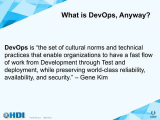 What is DevOps, Anyway?
DevOps is “the set of cultural norms and technical
practices that enable organizations to have a fast flow
of work from Development through Test and
deployment, while preserving world-class reliability,
availability, and security.” – Gene Kim
 