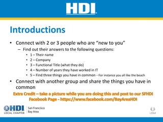 Introductions
• Connect with 2 or 3 people who are “new to you”
– Find out their answers to the following questions:
• 1 – Their name
• 2 – Company
• 3 – Functional Title (what they do)
• 4 – Number of years they have worked in IT
• 5 – Find three things you have in common - For instance you all like the beach
• Connect with another group and share the things you have in
common
 