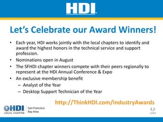 • Each year, HDI works jointly with the local chapters to identify and
award the highest honors in the technical service and support
profession.
• Nominations open in August
• The SFHDI chapter winners compete with their peers regionally to
represent at the HDI Annual Conference & Expo
• An exclusive membership benefit
– Analyst of the Year
– Desktop Support Technician of the Year
Let’s Celebrate our Award Winners!
http://ThinkHDI.com/IndustryAwards
 