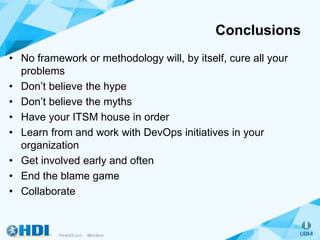 Conclusions
• No framework or methodology will, by itself, cure all your
problems
• Don’t believe the hype
• Don’t believe the myths
• Have your ITSM house in order
• Learn from and work with DevOps initiatives in your
organization
• Get involved early and often
• End the blame game
• Collaborate
 