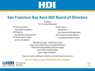 San Francisco Bay Area HDI Board of Directors
VP Communications
Cathy Miller (LinkedIn)
VP Programs
Rob Matheson (CompuCom)
VP Vendor Sponsorships
Josh Furr (LinkedIn)
Co-VP Finance
Nenita Rozzi
Bren Hanson (Exchange Bank)
Past President/Chapter Advisor
Larry Motsenbocker (Fujitsu)
President
Terri Oropeza (Synopsys)
Members at Large - Leadership Council
Dawn Dunn (Wilson Sonsini Goodrich & Rosati
Hillary Hernandez (Robert Half Technology)
Karen Whitcomb (Ellie Mae)
James Hagan (LinkedIn)
Grow your career, build your network, and utilize industry resources
Join Us! Help us grow the SF Bay Area Chapter
 
