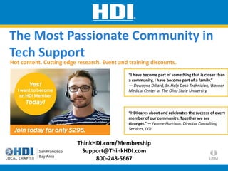 ThinkHDI.com/Membership
Support@ThinkHDI.com
800-248-5667
“I have become part of something that is closer than
a community, I have become part of a family.”
— Dewayne Dillard, Sr. Help Desk Technician, Wexner
Medical Center at The Ohio State University
Hot content. Cutting edge research. Event and training discounts.
The Most Passionate Community in
Tech Support
“HDI cares about and celebrates the success of every
member of our community. Together we are
stronger.” —Yvonne Harrison, Director Consulting
Services, CGI
 