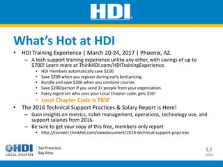 • HDI Training Experience | March 20-24, 2017 | Phoenix, AZ.
– A tech support training experience unlike any other, with savings of up to
$700! Learn more at ThinkHDI.com/HDITrainingExperience.
• HDI members automatically save $100.
• Save $200 when you register during early bird pricing.
• Bundle and save $200 when you combine courses
• Save $200/person if you send 3+ people from your organization.
• Every registrant who uses your Local Chapter code, gets $50!
• Local Chapter Code is TBSF
• The 2016 Technical Support Practices & Salary Report is Here!
– Gain insights on metrics, ticket management, operations, technology use, and
support salaries from 2016.
– Be sure to get your copy of this free, members-only report
• http://connect.thinkhdi.com/viewdocument/2016-technical-support-practices
What’s Hot at HDI
 